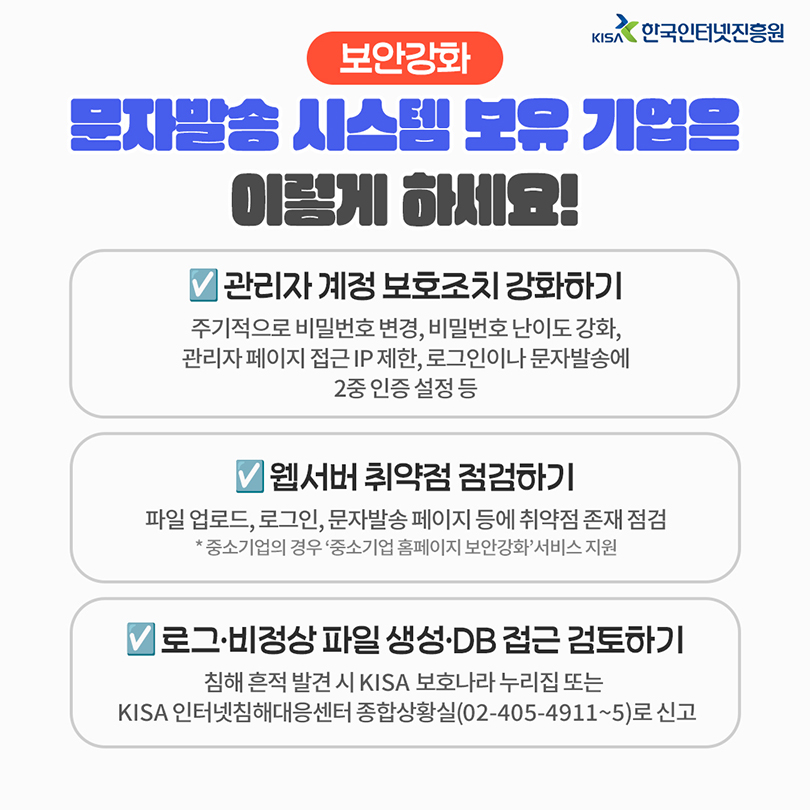 보안강화. 문자발송 시스템 보유 기업은 이렇게 하세요! 관리자 계정 보호조치 강화하기 : 주기적으로 비밀번호 변경, 비밀번호 난이도 강화, 관리자 페이지 접근 IP 제한, 로그인이나 문자발송에 2중 인증 설정 등. 웹서버 취약점 점검하기 : 파일 업로드, 로그인, 문자발송 페이지 등에 취약점 존재 점검 * 중소기업의 경우 '중소기업 홈페이지 보안강화'서비스 지원. 로그·비정상 파일 생성·DB 접근 검토하기 : 침해 흔적 발견 시 KISA 보호나라 누리집 또는 KISA 인터넷침해대응센터 종합상황실(02-405-4911~5)로 신고